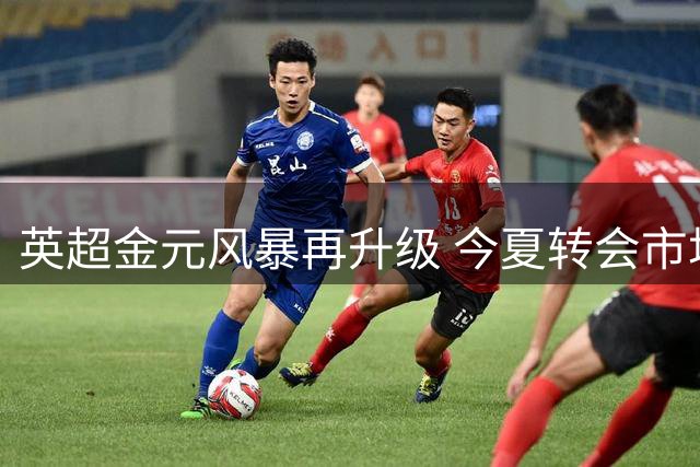 英超金元风暴再升级 今夏转会市场展现统治力